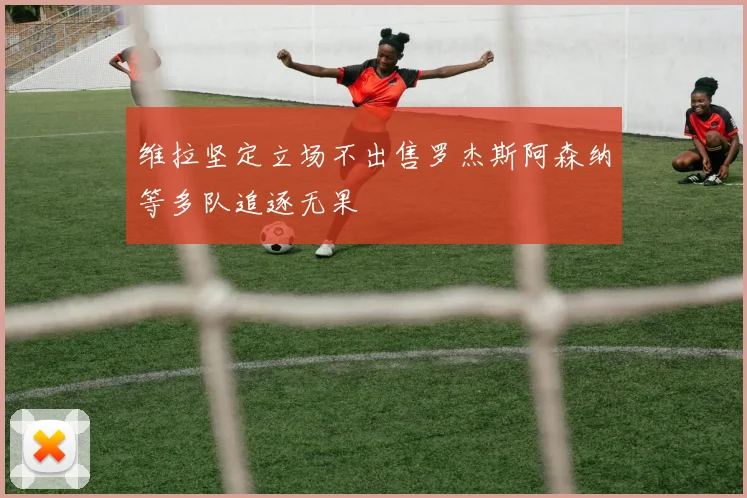 维拉坚定立场不出售罗杰斯阿森纳等多队追逐无果