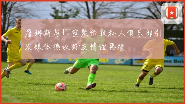 詹姆斯与TT重聚伦敦私人俱乐部引发媒体热议好友情谊再续