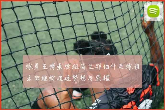 球员王博豪续租荷兰邓伯什足球俱乐部继续追逐梦想与荣耀