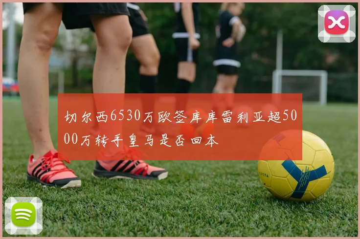 切尔西6530万欧签库库雷利亚超5000万转手皇马是否回本