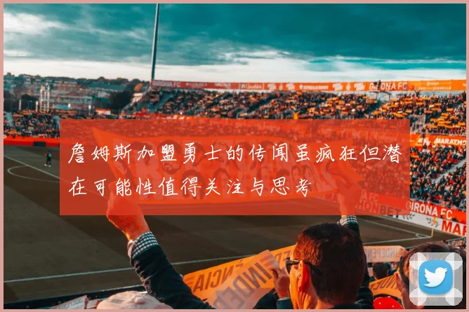 詹姆斯加盟勇士的传闻虽疯狂但潜在可能性值得关注与思考