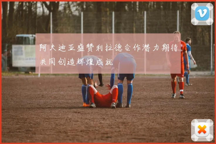 阿夫迪亚盛赞利拉德合作潜力期待共同创造辉煌成就