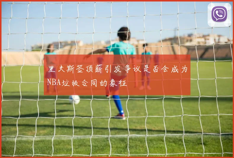里夫斯签顶薪引发争议是否会成为NBA垃圾合同的象征