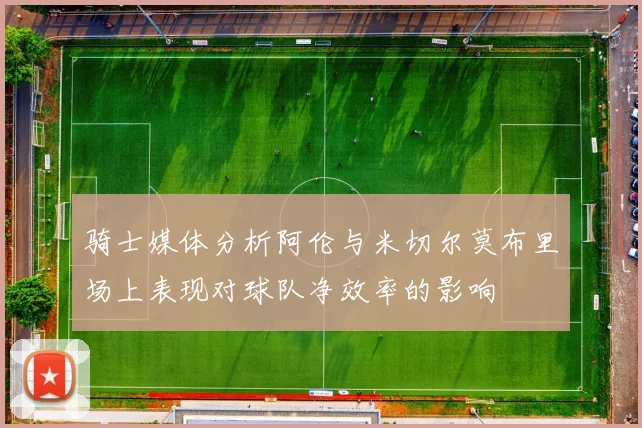 骑士媒体分析阿伦与米切尔莫布里场上表现对球队净效率的影响
