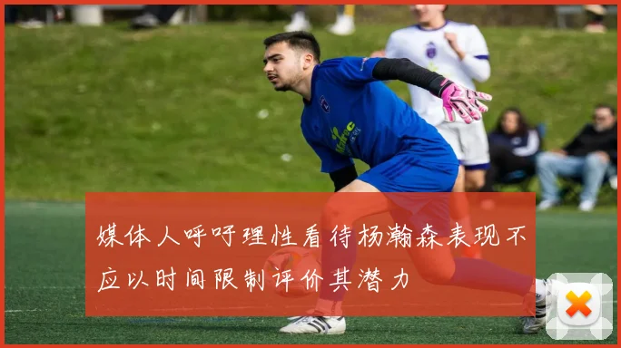 媒体人呼吁理性看待杨瀚森表现不应以时间限制评价其潜力