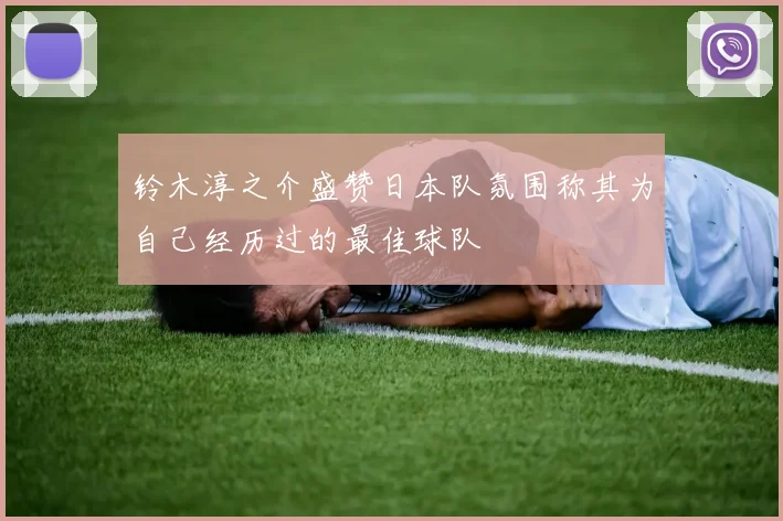 铃木淳之介盛赞日本队氛围称其为自己经历过的最佳球队