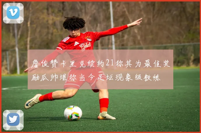 詹俊赞卡里克续约21称其为最佳奖励瓜帅堪称当今足坛现象级教练