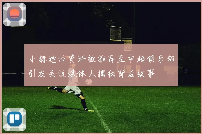 小赫迪拉资料被推荐至中超俱乐部引发关注媒体人揭秘背后故事